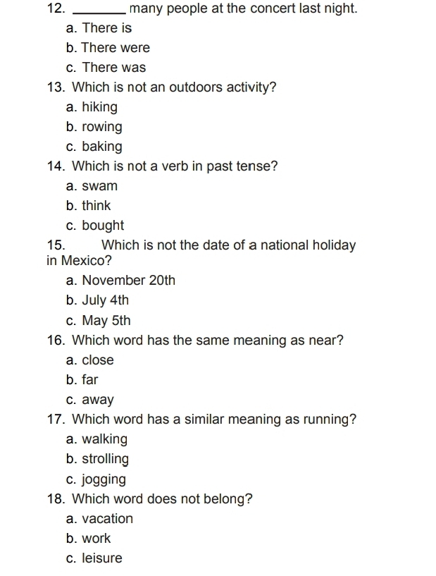 many people at the concert last night.
a. There is
b. There were
c. There was
13. Which is not an outdoors activity?
a. hiking
b. rowing
c. baking
14. Which is not a verb in past tense?
a. swam
b. think
c. bought
15. Which is not the date of a national holiday
in Mexico?
a. November 20th
b. July 4th
c. May 5th
16. Which word has the same meaning as near?
a. close
b. far
c. away
17. Which word has a similar meaning as running?
a. walking
b. strolling
c. jogging
18. Which word does not belong?
a. vacation
b. work
c. leisure