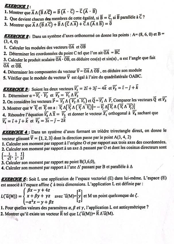 Montrer que vector Awedge (vector Bwedge vector C)=vector B(vector A· vector C)-vector C(vector A· vector B)
2. Que devient chacun des membres de cette égalité, si overline B=overline C, si overline B parallèle à overline C ?
3. Montrer que vector Awedge (vector Bwedge vector C)+vector Bwedge (vector Cwedge vector A)+vector Cwedge (vector Awedge vector B)=vector 0
EXERCICK 2 : Dans un système d'axes orthonormé on donne les points : A=(8,6,0) et B=
(3,4,0)
1. Calculer les modules des vecteurs vector OA et vector OB
2. Déterminer les coordonnées du point C tel que l’on ait vector OA=vector BC
3. Calculer le produit scalaire vector OA· vector OB , en déduire cos(α) et sin (alpha ) , α est l'angle que fait
vector OA et vector OB.
4. Déterminer les composantes du vecteur vector V=vector OAwedge vector OB , en déduire son module
5. Vérifier que le module du vecteur vector V est égal à l’aire du quadrilatérale OABC.
EXERCICE 3 ： Soient les deux vecteurs vector V_1=2vector i+3vector j-4vector k et vector V_2=vector i-vector j+vector k
1. Déterminer alpha =vector V_1· vector V_2 et vector V_3=vector V_1wedge vector V_2
2. On considère les vecteurs vector P=vector V_2A(vector V_2wedge vector V_1) et vector Q=vector V_1wedge vector P, , Comparer les vecteurs vector Q et vector V_3
3. Montrer que V vector V_1 et vector V_j on a : vector V_iwedge [overline V_jwedge (vector v_iwedge overline V_i)]=-overline V_jwedge [overline V_iwedge (overline V_iwedge overline V_j)]
4. Résoudre l'équation vector V_4wedge vector X=vector V_5 et donner le vecteur vector X_1 orthogonal à vector V_4 sachant que
vector V_4=vector i+vector j+vector k et vector V_5=vector 3t-vector j-2vector k
EXERCICE 4 : Dans un système d'axes formant un trièdre trirectangle direct, on donne le
vecteur glissant vector V= 1,2,3 dont la direction passe par le point A(3,4,2)
1. Calculer son moment par rapport à l'origine O et par rapport aux trois axes des coordonnées.
2. Calculer son moment par rapport à un axe Δ passant par O et dont les cosinus directeurs sont
 - 1/sqrt(2) , 1/2 , 1/2 
3. Calculer son moment par rapport au point B(3,6,0),
4. Calculer son moment par rapport à l’axe Δ' passant par B et parallèle à Δ
EXERCICE 5: Soit L une application de l'espace vectoriel (E) dans lui-même. L'espace (E)
est associé à l'espace affine ζ à trois dimensions. L'application L est définie par :
L(overline u(M))=beginarrayl beta x-y+4z x+beta y+yz -alpha^2x-y+beta zendarray. avec vector u(M)=beginbmatrix x y zendbmatrix et M un point quelconque de ζ.
1. Pour quelles valeurs des paramètres α, β et γ, l'application L est antisymétrique ?
2. Montrer qu’il existe un vecteur vector R tel que L(vector u(M))=vector Rwedge vector u(M).