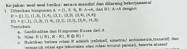 Kerjakan soal-soal berikut secara mandiri dan dilarang bekerjasama! 
1. Diberikan himpunan A= 1,3,4 , R:Ato A , dan R1:Ato A dengan
R= (1,1),(1,3),(1,4),(3,1),(3,3),(3,4),(4,4)
R1= (1,1),(1,3),(1,4),(3,1),(3,3),(3,4),(4,3)
Tentukan: 
a. Kardinalitas dan Himpunan Kuasa dari A
b. Nilai: R∪ R1, R-R1 .R ④ R1
c. Buktikan bahwa relasi R adalah (refleksif, simetris/ antisimetris,transitif) dan 
termasuk relasi apa (ekuivalen atau relasi terurut parsial), beserta alasan!