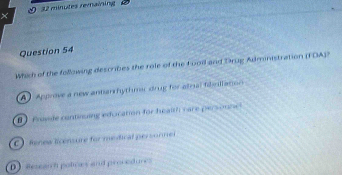 0 32 minutes remaining
×
Question 54
Which of the following describes the role of the L ood and Drug Administration (FDA)?
A Approve a new antiarrhythmic drug for atrial fibrillation
B Provide continuing education for health care pers n
C) Renew licensure for medical personnel
D Research policies and procedures