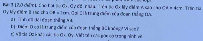 (2,0 điểm). Cho hai tia Ox, Oy đối nhau. Trên tia Ox lấy điểm A sao cho OA=4cm. Trên tia
Oy lấy điểm B sao cho OB=2cm. Gọi C là trung điểm của đoạn thẳng OA. 
a) Tính độ dài đoạn thẳng AB. 
b) Điểm O có là trung điểm của đoạn thẳng BC không? Vì sao? 
c) Vẽ tia Oz khác các tia Ox, Oy. Viết tên các góc çó trong hình vẽ.