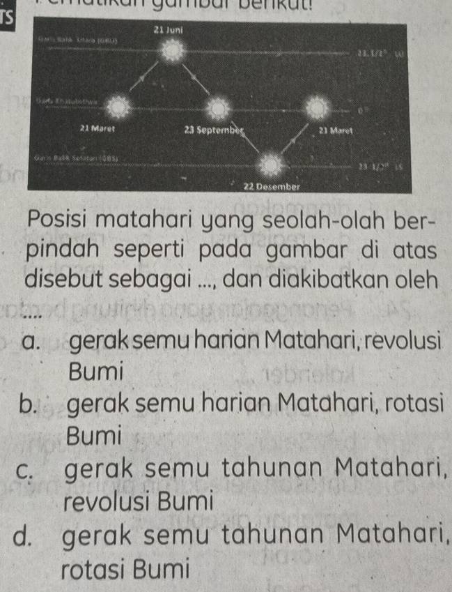 TS
Posisi matahari yang seolah-olah ber-
pindah seperti pada gambar di atas 
disebut sebagai ..., dan diakibatkan oleh
a. gerak semu harian Matahari, revolusi
Bumi
b. gerak semu harian Matahari, rotasi
Bumi
c. gerak semu tahunan Matahari,
revolusi Bumi
d. gerak semu tahunan Matahari,
rotasi Bumi