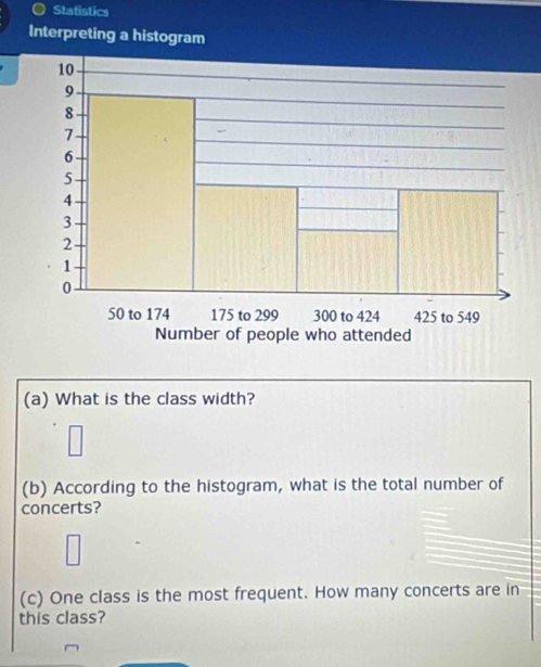 Statistics 
Interpreting a histogram 
(a) What is the class width? 
(b) According to the histogram, what is the total number of 
concerts? 
(c) One class is the most frequent. How many concerts are in 
this class?