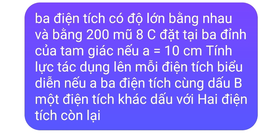 ba điện tích có độ lớn bằng nhau 
và bằng 200 mũ 8 C đặt tại ba đỉnh 
của tam giác nếu a=10cm Tính 
lực tác dụng lên mỗi điện tích biểu 
diễn nếu a ba điện tích cùng dấu B 
một điện tích khác dấu với Hai điện 
tích còn lại