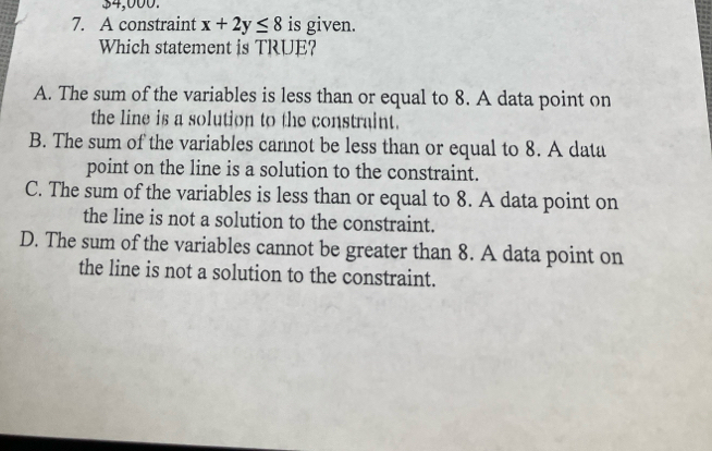 $4,000.
7. A constraint x+2y≤ 8 is given.
Which statement is TRUE?
A. The sum of the variables is less than or equal to 8. A data point on
the line is a solution to the constraint.
B. The sum of the variables cannot be less than or equal to 8. A data
point on the line is a solution to the constraint.
C. The sum of the variables is less than or equal to 8. A data point on
the line is not a solution to the constraint.
D. The sum of the variables cannot be greater than 8. A data point on
the line is not a solution to the constraint.