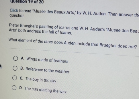 Click to read "Musée des Beaux Arts," by W. H. Auden. Then answer the
question.
Pieter Brueghel's painting of Icarus and W. H. Auden's ''Musee des Beau
Arts" both address the fall of Icarus.
What element of the story does Auden include that Brueghel does not?
A. Wings made of feathers
B. Reference to the weather
C. The boy in the sky
D. The sun melting the wax