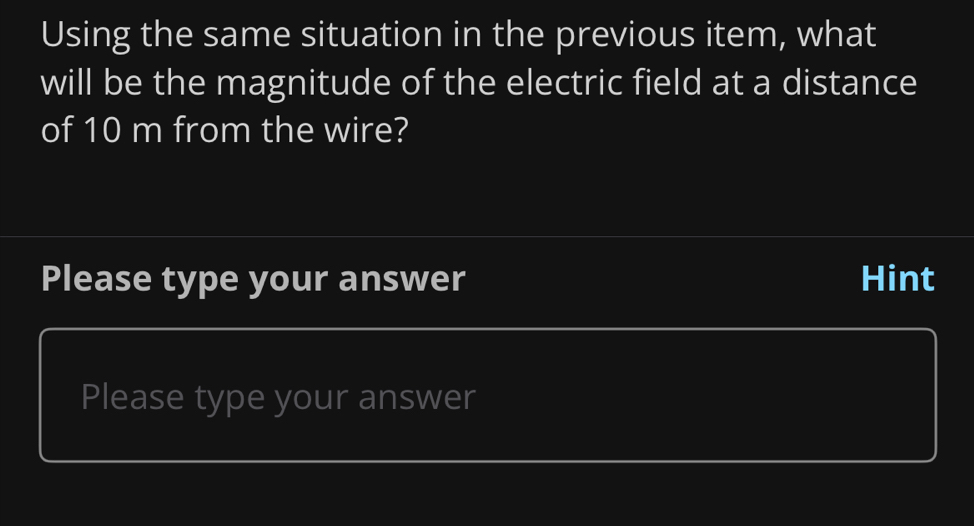 Using the same situation in the previous item, what 
will be the magnitude of the electric field at a distance 
of 10 m from the wire? 
Please type your answer Hint 
Please type your answer