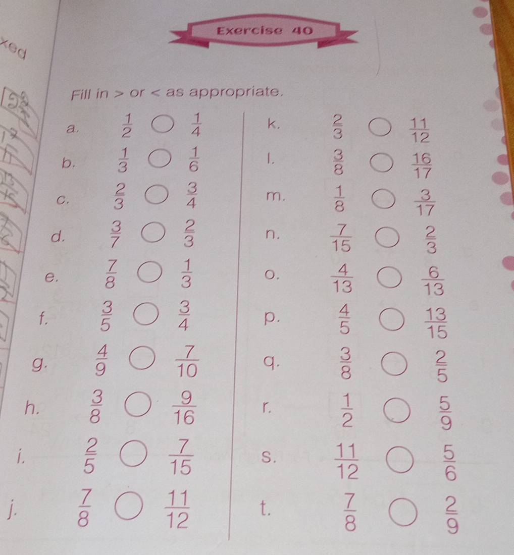 xed 
Fill in or as appropriate. 
k. 
a.  1/2   1/4   2/3   11/12 
1. 
b.  1/3   1/6   3/8   16/17 
m. 
C.  2/3   3/4   1/8   3/17 
n. 
d.  3/7   2/3   7/15   2/3 
e,  7/8   1/3   4/13 
0.
 6/13 
f.  3/5   3/4   4/5 
p.
 13/15 
g.  4/9   7/10   3/8   2/5 
q. 
h.  3/8   9/16  r.
 1/2 
 5/9 
i.  2/5   7/15  S.
 11/12 
 5/6 
j.
 7/8 
 11/12 
t.
 7/8 
 2/9 