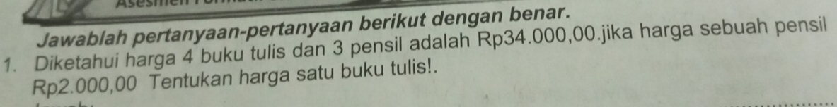 Jawablah pertanyaan-pertanyaan berikut dengan benar. 
1. Diketahui harga 4 buku tulis dan 3 pensil adalah Rp34.000,00.jika harga sebuah pensil
Rp2.000,00 Tentukan harga satu buku tulis!.