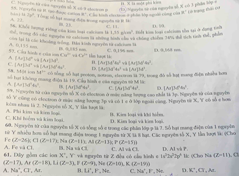 B. X là một phi kim
C. Nguyên tử của nguyên tố X có 9 electron p (D)Nguyên tử của nguyên tố X có 3 phân lớp e
55. Nguyễn tử R. tạo được cation R°. Cầu hình electron ở phân lớp ngoài cùng của R^+ (ở trạng thái cơ
bán) là 2p^6. Tổng số hạt mang điện trong nguyên từ R là:
A. 22. B. 23.
C. 11. D. 10.
56. Khối lượng riêng của kim loại calcium là 1,55g/cm^3. Biết kim loại calcium tồn tại ở dạng tinh
thể, trong đó các nguyên tử calcium là những cả chúng chiếm 74% thể tích tinh thể, phần
còn lại là các khoảng trống. Bán kính nguyên tử calcium là
A. 0,155 nm. B. 0,185 nm. C. 0,196 nm. D. 0,168 nm.
57. Cấu hình e của ion Cu^(2+) và Cr^(3+) lần lượt là:
A. [Ar]3d^9 và [Ar]3d^3. B. [Ar]3d^74s^2 và [Ar]3d^14s^2.
C. [Ar]3d^9 và [Ar]3d^14s^2. D. [Ar]3d^74s^2 và [Ar]3d^3.
58. Một ion M^(3+) có tổng số hạt proton, notron, electron là 79, trong đó số hạt mang điện nhiều hơn
số hạt không mang điện là 19. Cấu hình e của nguyên tử M là:
A. [Ar]3d^54s^1. B. [Ar]3d^64s^2. C. [Ar]3d^34s^2. D. [Ar]3d^64s^1.
59. Nguyên tử của nguyên tố X có electron ở mức năng lượng cao nhất là 3p. Nguyên tử của nguyên
tố Y cũng có electron ở mức năng lượng 3p và có 1 e ở lớp ngoài cùng. Nguyên tử X, Y có số c hơn
kém nhau là 2. Nguyên tố X, Y lần lượt là:
A. Phi kim và kim loại.
B. Kim loại và khí hiểm.
C. Khí hiếm và kim loại. D. Kim loại và kim loại.
60. Nguyên tử của nguyên tố X có tổng số e trong các phân lớp p là 7. Số hạt mang điện của 1 nguyên
tử Y nhiều hơn số hạt mang điện trong 1 nguyên tử X là 8 hạt. Các nguyên tố X, Y lần lượt là: (Cho
Fe (Z=26);C1(Z=17); Na (Z=11);A1(Z=13);P(Z=15))
A. Fe và Cl. B. Na và Cl. C. Al và Cl. D. Al và P.
61. Dãy gồm các ion X*, Yũ và nguyên tử Z đều có cấu hình e 1s^22s^22p^6 là: (Cho Na (Z=11) , Cl
(Z=17),Ar(Z=18) , Li (Z=3),F(Z=9) , Ne (Z=10),K(Z=19))
A. Na^+ , Cl , Ar. B. Li⁺, F, Ne. C. Na^+,F^-,Ne. D. K^+ , Cl, Ar.