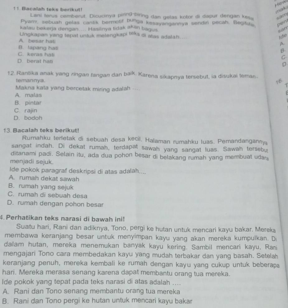 ew
11 Bacalah teks berikut!
maki
Lani terus cemberut. Dicucinya piring-piring dan gelas kotor di dapur dengan kes, sam
Pyarrr, sebuah gelas cantik bermotif bunga kesayangannya sendiri pecah. Begituls. pen
kalau bekerja dengan.... Hasilnya tidak akan bagus.
san
Ungkapan yang tepat untuk melengkapi teks di atas adalah....
Ide
A. besar hati
A.
B. lapang hati
B.
C. keras hati
C
D. berat hati D
12. Rantika anak yang ringan tangan dan baik. Karena sikapnya tersebut, ia disukai teman.
temannya. 16.
7
Makna kata yang bercetak miring adalah ....
A. malas
B. pintar
C. rajin
D. bodoh
13. Bacalah teks berikut!
Rumahku terletak di sebuah desa kecil. Halaman rumahku luas. Pemandangannya
sangat indah. Di dekat rumah, terdapat sawah yang sangat luas. Sawah tersebut
ditanami padi. Selain itu, ada dua pohon besar di belakang rumah yang membuat udara
menjadi sejuk.
Ide pokok paragraf deskripsi di atas adalah....
A. rumah dekat sawah
B. rumah yang sejuk
C. rumah di sebuah desa
D. rumah dengan pohon besar
4. Perhatikan teks narasi di bawah ini!
Suatu hari, Rani dan adiknya, Tono, pergi ke hutan untuk mencari kayu bakar. Mereka
membawa keranjang besar untuk menyimpan kayu yang akan mereka kumpulkan. Di
dalam hutan, mereka menemukan banyak kayu kering. Sambil mencari kayu, Rani
mengajari Tono cara membedakan kayu yang mudah terbakar dan yang basah. Setelah
keranjang penuh, mereka kembali ke rumah dengan kayu yang cukup untuk beberapa
hari. Mereka merasa senang karena dapat membantu orang tua mereka.
Ide pokok yang tepat pada teks narasi di atas adalah ....
A. Rani dan Tono senang membantu orang tua mereka
B. Rani dan Tono pergi ke hutan untuk mencari kayu bakar