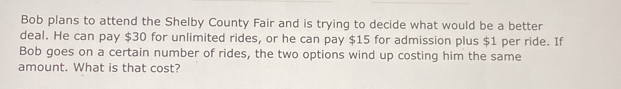 Bob plans to attend the Shelby County Fair and is trying to decide what would be a better 
deal. He can pay $30 for unlimited rides, or he can pay $15 for admission plus $1 per ride. If 
Bob goes on a certain number of rides, the two options wind up costing him the same 
amount. What is that cost?