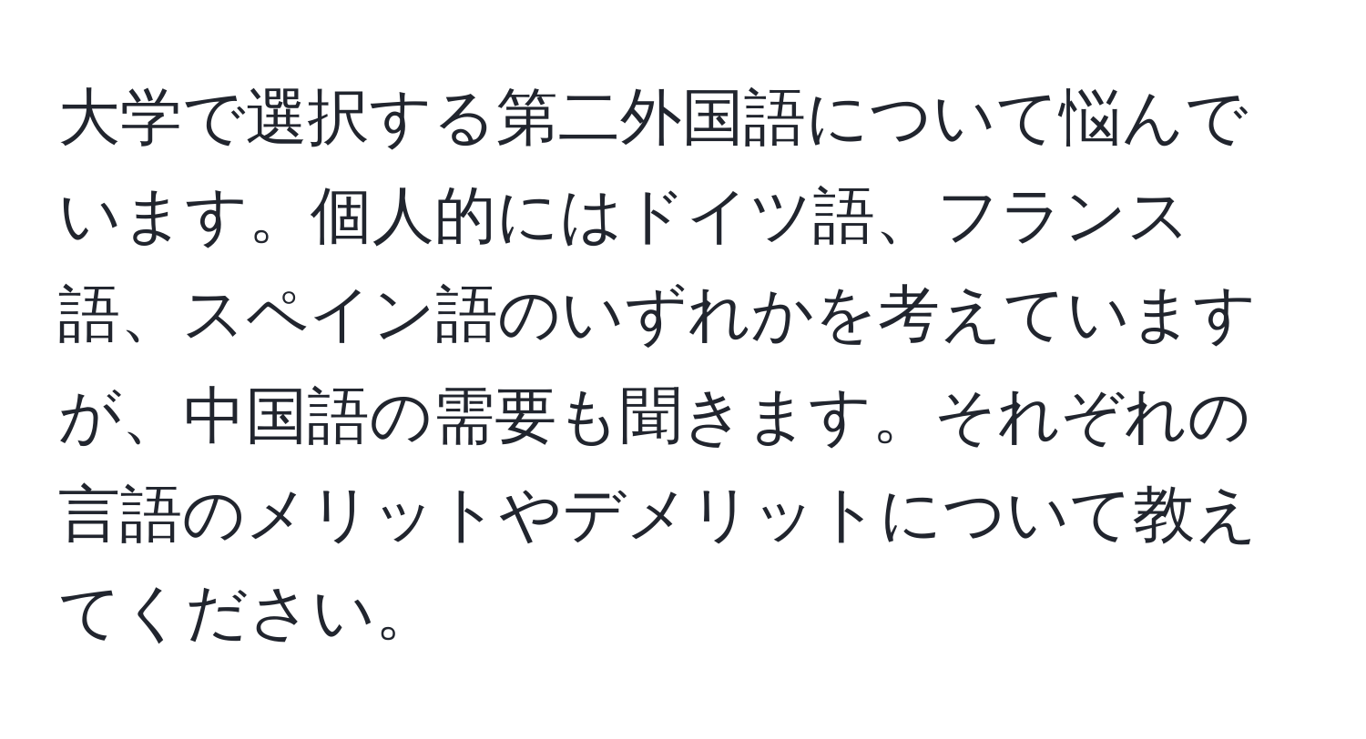大学で選択する第二外国語について悩んでいます。個人的にはドイツ語、フランス語、スペイン語のいずれかを考えていますが、中国語の需要も聞きます。それぞれの言語のメリットやデメリットについて教えてください。