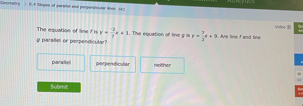 Anarytics
Geometry E.4 Slopes of parallel and perpendicular lines 6K2
Video ⑥ Qu
an
The equation of line fis y= (-2)/7 x+1. The equation of line g is y= 7/2 x+9. Are line f and line
g parallel or perpendicular?
e
parallel perpendicular neither
Submit Sm
ou