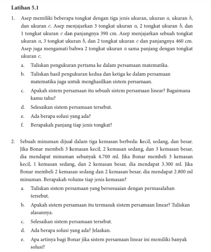 Latihan 5.1
1. Asep memiliki beberapa tongkat dengan tiga jenis ukuran, ukuran a, ukuran b,
dan ukuran c. Asep menjajarkan 3 tongkat ukuran a, 2 tongkat ukuran b, dan
1 tongkat ukuran c dan panjangnya 390 cm. Asep menjajarkan sebuah tongkat
ukuran a, 3 tongkat ukuran b, dan 2 tongkat ukuran c dan panjangnya 460 cm.
Asep juga mengamati bahwa 2 tongkat ukuran α sama panjang dengan tongkat
ukuran c.
a. Tuliskan pengukuran pertama ke dalam persamaan matematika.
b. Tuliskan hasil pengukuran kedua dan ketiga ke dalam persamaan
matematika juga untuk menghasilkan sistem persamaan.
c. Apakah sistem persamaan itu sebuah sistem persamaan linear? Bagaimana
kamu tahu?
d. Selesaikan sistem persamaan tersebut.
e. Ada berapa solusi yang ada?
f. Berapakah panjang tiap jenis tongkat?
2. Sebuah minuman dijual dalam tiga kemasan berbeda: kecil, sedang, dan besar.
Jika Bonar membeli 3 kemasan kecil, 2 kemasan sedang, dan 3 kemasan besar,
dia mendapat minuman sebanyak 4.700 ml. Jika Bonar membeli 3 kemasan
kecil, 1 kemasan sedang, dan 2 kemasan besar, dia mendapat 3.300 ml. Jika
Bonar membeli 2 kemasan sedang dan 2 kemasan besar, dia mendapat 2.800 ml
minuman. Berapakah volume tiap jenis kemasan?
a. Tuliskan sistem persamaan yang bersesuaian dengan permasalahan
tersebut.
b. Apakah sistem persamaan itu termasuk sistem persamaan linear? Tuliskan
alasannya.
c. Selesaikan sistem persamaan tersebut.
d. Ada berapa solusi yang ada? Jelaskan.
e. Apa artinya bagi Bonar jika sistem persamaan linear ini memiliki banyak
solusi?