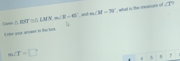 Given △ RST≌ △ LMN, m∠ R=65° , and m∠ M=70° , what is the measure of
∠ T
Enter your answer in the box.
m∠ T=□°
4 4 5 6 7