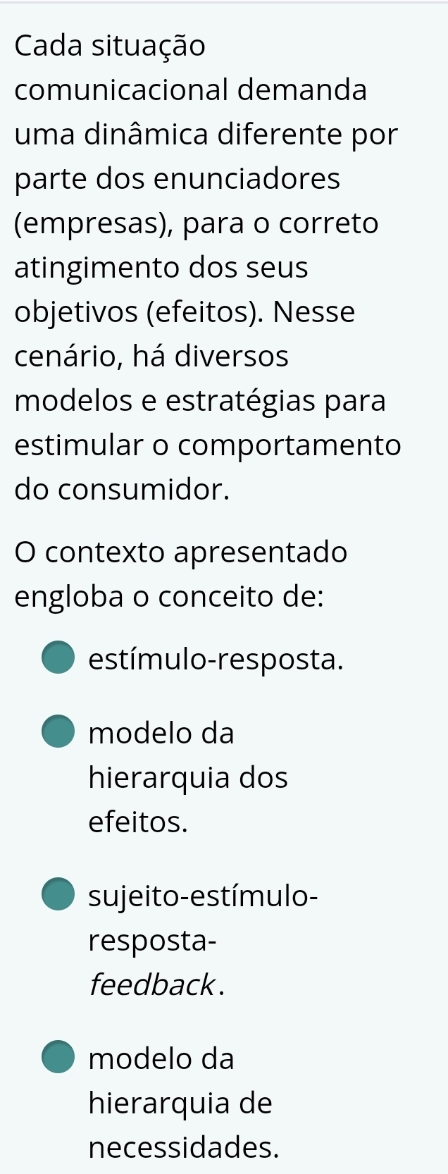 Cada situação
comunicacional demanda
uma dinâmica diferente por
parte dos enunciadores
(empresas), para o correto
atingimento dos seus
objetivos (efeitos). Nesse
cenário, há diversos
modelos e estratégias para
estimular o comportamento
do consumidor.
O contexto apresentado
engloba o conceito de:
estímulo-resposta.
modelo da
hierarquia dos
efeitos.
sujeito-estímulo-
resposta-
feedback .
modelo da
hierarquia de
necessidades.