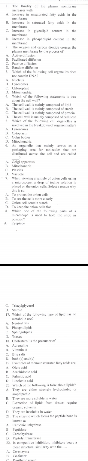 The fluidity of the plasma membrane
increases with
A. Increase in unsaturated fatty acids in the
membrane
B. Increase in saturated fatty acids in the
C. Increase in glycolipid content in the
membrane
D. Increase in phospholipid content in the
membrane
2. The oxygen and carbon dioxide crosses the
plasma membrane by the process of
A. Active diffusion
B. Facilitated diffusion
C. Passive diffusion
D. Random diffusion
3. Which of the following cell organelles does
not contain DNA?
A. Nucleus
B. Lysosomes
C. Chloroplast
D. Mitochondria
4. Which of the following statements is true
about the cell wall?
A. The cell wall is mainly composed of linid
B. The cell wall is mainly composed of starch
C. The cell wall is mainly composed of protein
D. The cell wall is mainly composed of cellulose
5. Which of the following cell organelles is
involved in the breakdown of organic matter?
A. Lysosomes
B. Cytoplasm
C. Golgi bodies
D. Mitochondria
6. An organelle that mainly serves as a
packaging area for molecules that are
distributed across the cell and are called
A. Golgi apparatus
B. Mitochondria
C. Plastids
D. Vacuole
7. When viewing a sample of onion cells using
a microscope, a drop of iodine solution is
placed on the onion cells. Select a reason why
this is so.
A. To protect the onion cells
B. To see the cells more clearly
C. Onion cell contain starch
D. To keep the onion cells flat
8. Which one of the following parts of a
microscope is used to hold the slide in
position?
A. Eyepiece
C. Triacylglycerol
D. Steroid
17. Which of the following type of lipid has no
metabolic use?
A. Neutral fats
B. Phospholipids
C. Sphingolipids
D. Waxes
18. Cholesterol is the precursor of
A. Adrenalin
B. Vitamin A
C. Bile salts
D. both (a) and (c)
19. Examples of monounsaturated fatty acids are
A. Oleic acid
B. Arachidonic acid
C. Palmitic acid
D. Linolenic acid
20. Which of the following is false about lipids?
A. They are either strongly hydrophobic or
amphipathic
B. They are more soluble in water
C. Extraction of lipids from tissues require
organic solvents
D. They are insoluble in water
21. The enzyme which forms the peptide bond is
known as
A. Carbonic unhydrase
B. Peptidase
C. Carbohydrase
D. Peptidyl transferase
22. In competitive inhibition, inhibitors bears a
close structural similarity with the ....
A. Co-enzyme
B. Co-factor