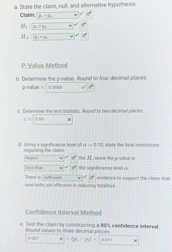 State the claim, null, and alternative hypothesis. 
Claim: p_1>p_2
sigma^4
H_0:p_1=p_2
sigma^6
H_A : p_1>p_2
P -Value Method 
b. Determine the p -value. Round to four decimal places.
p -value 2 0.0000 sigma^6
c. Determine the test statistic. Round to two decimal places.
zapprox 5.93 × 
d. Using a significance level of alpha =0.10 , state the final conclusion 
regarding the claim. 
Reject sigma^6 the H_o since the p -value is 
less than sigma^6 the significance level α. 
There is sufficient sigma^6 evidence to support the claim that 
seat belts are effective in reducing fatalities. 
Confidence Interval Method 
e. Test the claim by constructing a 80% confidence interval. 
Round values to three decimal places.
0.007 0.011 ×