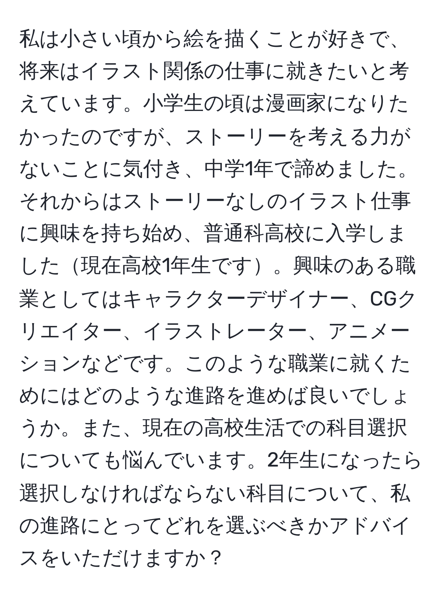 私は小さい頃から絵を描くことが好きで、将来はイラスト関係の仕事に就きたいと考えています。小学生の頃は漫画家になりたかったのですが、ストーリーを考える力がないことに気付き、中学1年で諦めました。それからはストーリーなしのイラスト仕事に興味を持ち始め、普通科高校に入学しました現在高校1年生です。興味のある職業としてはキャラクターデザイナー、CGクリエイター、イラストレーター、アニメーションなどです。このような職業に就くためにはどのような進路を進めば良いでしょうか。また、現在の高校生活での科目選択についても悩んでいます。2年生になったら選択しなければならない科目について、私の進路にとってどれを選ぶべきかアドバイスをいただけますか？