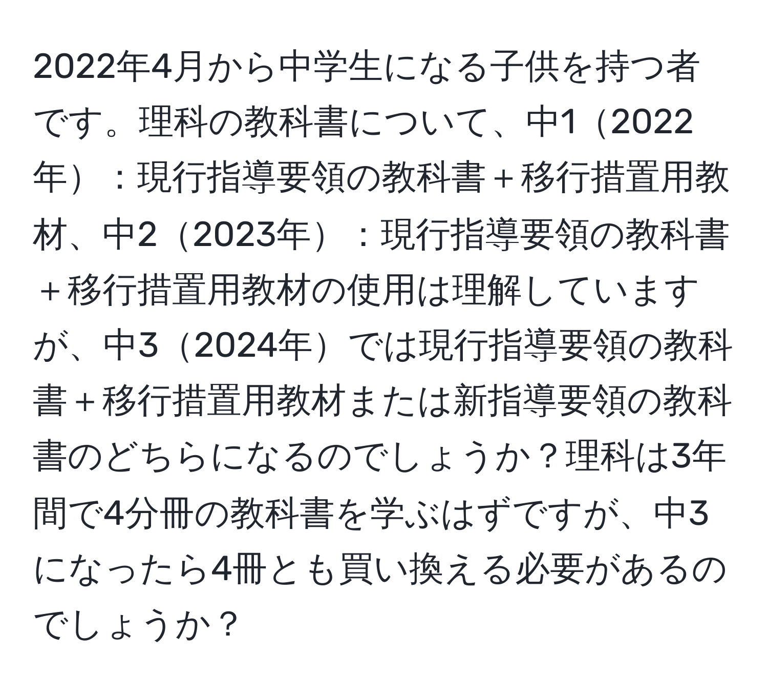 2022年4月から中学生になる子供を持つ者です。理科の教科書について、中12022年：現行指導要領の教科書＋移行措置用教材、中22023年：現行指導要領の教科書＋移行措置用教材の使用は理解していますが、中32024年では現行指導要領の教科書＋移行措置用教材または新指導要領の教科書のどちらになるのでしょうか？理科は3年間で4分冊の教科書を学ぶはずですが、中3になったら4冊とも買い換える必要があるのでしょうか？