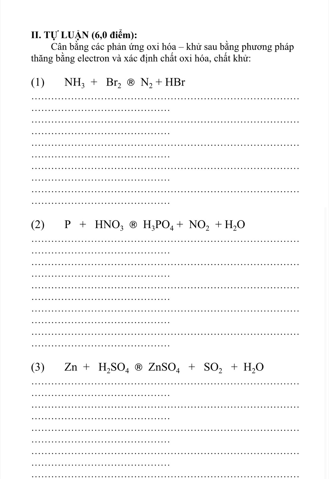 Tự LUẠN (6,0 điểm): 
Cân bằng các phản ứng oxi hóa - khử sau bằng phương pháp 
thăng bằng electron và xác định chất oxi hóa, chất khử: 
(1) NH_3+Br_2 e)N_2+HBr
_ 
_ 
_ 
_ 
_ 
_ 
_ 
_ 
_ 
_ 
(2) P+HNO_3@H_3PO_4+NO_2+H_2O
_ 
_ 
_ 
_ 
_ 
_ 
_ 
_ 
_ 
_ 
(3) Zn+H_2SO_4 ZnSO_4+SO_2+H_2O
_ 
_ 
_ 
_ 
_ 
_ 
_ 
_ 
_