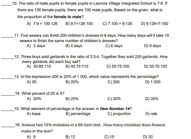 The ratio of male pupils to female pupils in Leoncia Village Integrated School is 7:9. If
there are 126 female pupils, there are 100 male pupils. Based on the given, what is
the proportion of the female to male?
A) 7:9=100:126 B) 9:7=126:100 C) 7:100=9:126 D) 9:126=7:100
_11. Five sewers can finish 200 children's dresses in 8 days. How many days will it take 10
sewers to finish the same number of children's dresses?
A) 2 days B) 4 days C) 6 days D) 8 days
_12. Three boys sold garlands in the ratio of 2:3:4. Together they sold 225 garlands. How
many garlands did each boy sell?
A) 30:85:110 B) 40:75:110 C) 50:75:100 D) 55:70:100
_13. In the expression 200 is 20% of 1 000, which value represents the percentage?
A) 20 B) 20% C) 200 D) 1 000
_14. What percent of 20 is 5?
A) 20% B) 25% C) 30% D) 35%
_15. What element of percentage is the answer in Item Number 14?
A) base B) percentage C) proportion D) rate
_16. Aneeza has 15% mistakes in a 60 -item test. How many mistakes does Aneeza
make in the test?
A) 9 B) 12 C) 15 D) 20