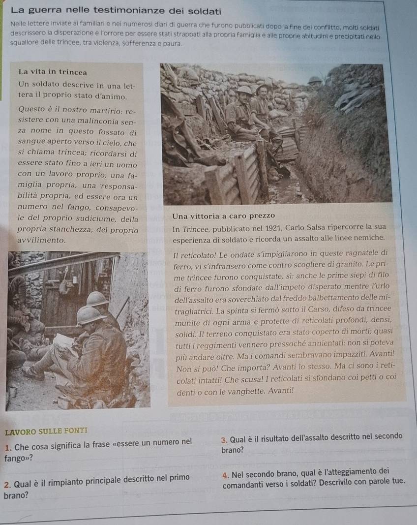 La guerra nelle testimonianze dei soldati
Nelle lettere inviate ai familiari e nei numerosi diari di guerra che furono pubblicati dopo la fine del conflitto, molti soldati
descrissero la disperazione e l'orrore per essere stati strappati alla propria famiglia e alle proprie abitudini e precipitati nello
squallore delle trincee, tra violenza, sofferenza e paura.
La vita in trincea
Un soldato descrive in una let-
tera il proprio stato d'animo.
Questo è il nostro martirio: re-
sistere con una malinconia sen-
za nome in questo fossato di
sangue aperto verso il cielo, che
si chiama trincea; ricordarsi di
essere stato fino a ieri un uomo
con un lavoro proprio, una fa-
miglia propria, una responsa-
bilità propria, ed essere ora un
numero nel fango, consapevo-
le del proprio sudiciume, della  Una vittoria a caro prezzo
propria stanchezza, del proprio In Trincee, pubblicato nel 1921, Carlo Salsa ripercorre la sua
avvilimento. esperienza di soldato e ricorda un assalto alle linee nemiche.
Il reticolato! Le ondate s’impigliarono in queste ragnatele di
ferro, vi s’infransero come contro scogliere di granito. Le pri-
me trincee furono conquistate, sì: anche le prime siepi di filo
di ferro furono sfondate dall’impeto disperato mentre l’urlo
dell’assalto era soverchiato dal freddo balbettamento delle mi-
tragliatrici. La spinta si fermò sotto il Carso, difeso da trincee
munite di ogni arma e protette di reticolati profondi, densi,
solidi. Il terreno conquistato era stato coperto di morti; quasi
tutti i reggimenti vennero pressoché annientati: non si poteva
più andare oltre. Ma i comandi sembravano impazziti. Avanti!
Non si può! Che importa? Avanti lo stesso. Ma ci sono i reti-
colati intatti! Che scusa! I reticolati si sfondano coi petti o coi
denti o con le vanghette. Avanti!
LAVORO SULLE FONTI
1. Che cosa significa la frase «essere un numero nel 3. Qual è il risultato dell'assalto descritto nel secondo
fango»? brano?
_
2. Qual è il rimpianto principale descritto nel primo 4. Nel secondo brano, qual è l'atteggiamento dei
brano? comandanti verso i soldati? Descrivilo con parole tue.