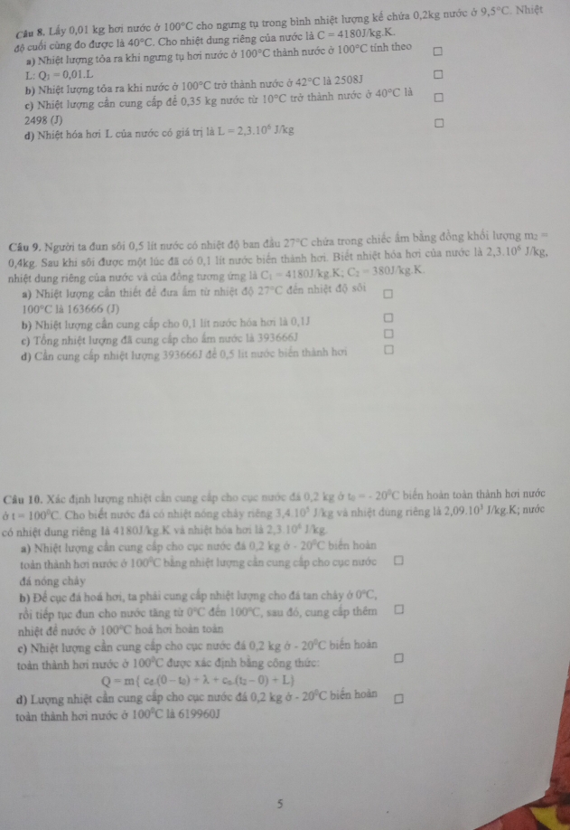 Lấy 0,01 kg hơi nước ở 100°C cho ngưng tụ trong bình nhiệt lượng kế chứa 0,2kg nước ở 9,5°C. Nhiệt
độ cuối cùng đo được là 40°C 2. Cho nhiệt dung riêng của nước là C=4180J/kg.K.
a) Nhiệt lượng tỏa ra khi ngưng tụ hơi nước ở 100°C thành nước ở 100°C tính theo
L: Q_2=0,01.L
b) Nhiệt lượng tỏa ra khi nước ở 100°C trở thành nước ở 42°C là 2508J
c) Nhiệt lượng cần cung cấp để 0,35 kg nước từ 10°C trở thành nước ở 40°C là
2498 (J)
d) Nhiệt hóa hơi L của nước có giá trị là L=2,3.10^6J/kg
Câu 9. Người ta đun sôi 0,5 lít nước có nhiệt độ ban đầu 27°C chứa trong chiếc ẩm bằng đồng khổi lượng m ==
0,4kg. Sau khi sôi được một lúc đã có 0,1 lít nước biển thành hơi. Biết nhiệt hóa hơi của nước là 2,3.10^5 J/kg,
nhiệt dung riêng của nước và của đồng tương ứng là C_1=4180J/kg K:C_2=380J/kg.kg.K.
a) Nhiệt lượng cần thiết để đưa ấm từ nhiệt độ 27°C đến nhiệt độ sôi
100°C là 163666 (J)
b) Nhiệt lượng cần cung cấp cho 0,1 lít nước hóa hơi là 0,1J
c) Tổng nhiệt lượng đã cung cấp cho ẩm nước là 393666J
d) Cần cung cấp nhiệt lượng 393666J để 0,5 lit nước biển thành hơi
Cầu 10. Xác định lượng nhiệt cần cung cấp cho cục nước đá 0,2 kg sigma t_0=-20°C biển hoàn toàn thành hơi nước
à t=100°C C. Cho biết nước đá có nhiệt nóng chây riếng 3,4.10^5 J/kg và nhiệt dùng riêng là 2,09.10^3J/kg.K I; nước
có nhiệt dung riêng là 4180J/kg.K và nhiệt hóa hơi là 2,3.10^4J/kg
a) Nhiệt lượng cần cung cấp cho cục nước đá 0,2 kg a-20°C biển hoàn
toàn thành hơi nước ở 100°C bằng nhiệt lượng cần cung cấp cho cục nước
đá nóng chây
b) Để cục đá hoá hơi, ta phải cung cấp nhiệt lượng cho đá tan chây ở 0°C,
rồi tiếp tục đun cho nước tăng từ 0°C đến 100°C sau đó, cung cấp thêm
nhiệt đề nước ở 100°C hoá hơi hoàn toàn
c) Nhiệt lượng cần cung cấp cho cục nước đá 0.2kg à -20°C biến hoàn
toàn thành hơi nước ở 100°C được xác định bằng công thức:
Q=m c_e(0-t_0)+lambda +c_n(t_2-0)+L
d) Lượng nhiệt cần cung cấp cho cục nước đá 0,2kgsigma -20^0C biến hoàn
toàn thành hơi nước ở 100°C là 619960J
5