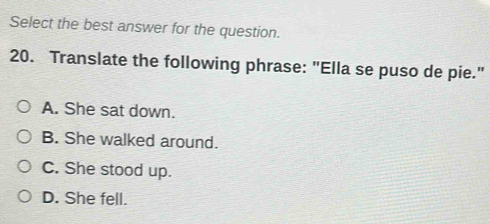 Select the best answer for the question.
20. Translate the following phrase: "Ella se puso de pie."
A. She sat down.
B. She walked around.
C. She stood up.
D. She fell.