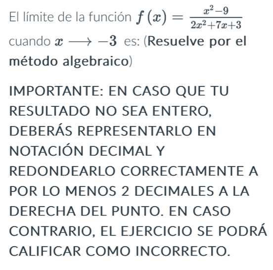 El límite de la función f(x)= (x^2-9)/2x^2+7x+3 
cuando xto 、 1 3 es: (Resuelve por el 
método algebraico) 
IMPORTANTE: EN CASO QUE TU 
RESULTADO NO SEA ENTERO, 
DEBERÁS REPRESENTARLO EN 
NOTACIÓN DECIMAL Y 
REDONDEARLO CORRECTAMENTE A 
POR LO MENOS 2 DECIMALES A LA 
DERECHA DEL PUNTO. EN CASO 
CONTRARIO, EL EJERCICIO SE PODRÁ 
CALIFICAR COMO INCORRECTO.