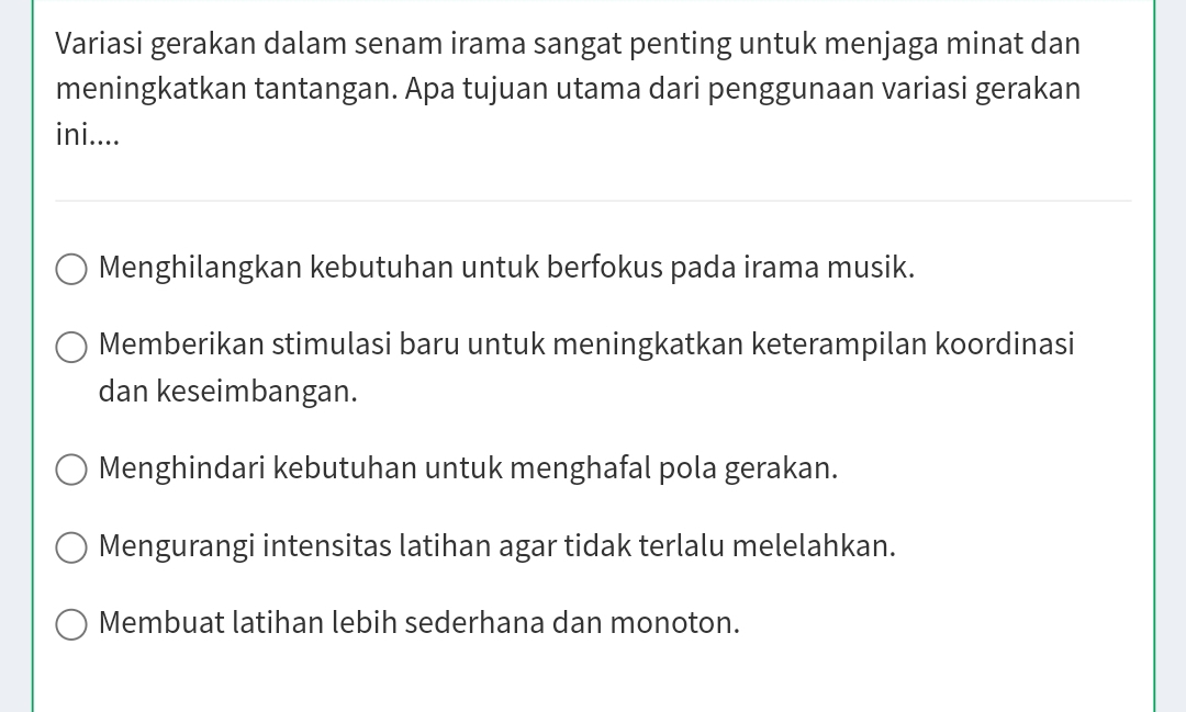 Variasi gerakan dalam senam irama sangat penting untuk menjaga minat dan
meningkatkan tantangan. Apa tujuan utama dari penggunaan variasi gerakan
ini....
Menghilangkan kebutuhan untuk berfokus pada irama musik.
Memberikan stimulasi baru untuk meningkatkan keterampilan koordinasi
dan keseimbangan.
Menghindari kebutuhan untuk menghafal pola gerakan.
Mengurangi intensitas latihan agar tidak terlalu melelahkan.
Membuat latihan lebih sederhana dan monoton.