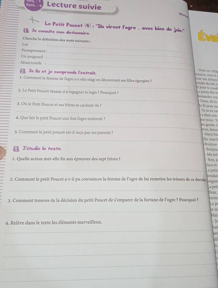 sed.
Sem. Lecture suivie
Manu
Le Petit Poucet (4) : ''Ils virent l'ogre ... avec bien de joie.'' Éval
Je consulte mon dictionnaire.
Cherche la définition des mots suivants :
Las
Promptement :_
_
Un poignard :_
Miséricorde :_
Dans un villa
_ Je lis et je comprends l'extrait.
remaria, mai  
1. Comment la femme de l'ogre a-t-elle réagi en découvrant ses filles égorgées ?
pour me débarr
_yendre du blé, e
il pour te coud
La pétite fille m
_2. Le Petit Poucet réussit-il à regagner le logis ? Pourquoi ? demander con Tante, dit la
3. Où le Petit Poucet et ses frères se cachent-ils ?
fu fil pour m
_-  Tu as eu ra
a dans son
4. Que fait le petit Poucet une fois l'ogre endormi ? o tronc. T
_es gonds. I
eux, donn
5. Comment le petit poucet est-il reçu par ses parents ? - Merci bi
_
_Elle marc
Bonjour
J'étudie le texte.
- Bonjou
Ma mè
1. Quelle action met-elle fin aux épreuves des sept frères ? - Bon, je
_
blace et
La petit
oudai
2. Comment le petit Poucet a-t-il pu convaincre la femme de l’ogre de lui remettre les trésors de ce derna hoigne
_
La peti
d'eau.
3. Comment trouves-tu la décision du petit Poucet de s’emparer de la fortune de l’ogre ? Pourquoi ? moin La pé
_5 m
Mais
4. Relève dans le texte les éléments merveilleux.
HJe
_
San
ses
_ell
éc
_I
_
_