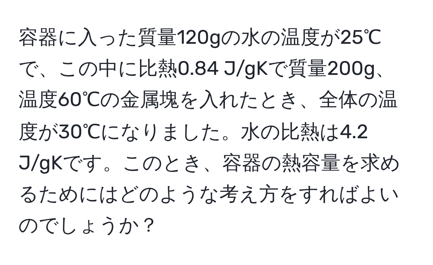 容器に入った質量120gの水の温度が25℃で、この中に比熱0.84 J/gKで質量200g、温度60℃の金属塊を入れたとき、全体の温度が30℃になりました。水の比熱は4.2 J/gKです。このとき、容器の熱容量を求めるためにはどのような考え方をすればよいのでしょうか？