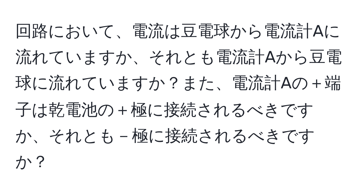 回路において、電流は豆電球から電流計Aに流れていますか、それとも電流計Aから豆電球に流れていますか？また、電流計Aの＋端子は乾電池の＋極に接続されるべきですか、それとも－極に接続されるべきですか？