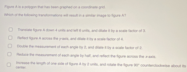 Figure A is a polygon that has been graphed on a coordinate grid.
Which of the following transformations will result in a similar image to figure A?
Translate figure A down 4 units and left 6 units, and dilate it by a scale factor of 3.
Reflect figure A across the y-axis, and dilate it by a scale factor of 4.
Double the measurement of each angle by 2, and dilate it by a scale factor of 2.
Reduce the measurement of each angle by half, and reflect the figure across the x-axis.
Increase the length of one side of figure A by 2 units, and rotate the figure 90° counterclockwise about its
center.