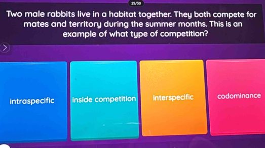 25/30
Two male rabbits live in a habitat together. They both compete for
mates and territory during the summer months. This is an
example of what type of competition?
intraspecific inside competition Interspecific codominance