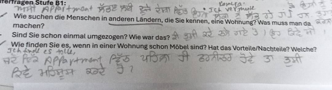 erfragen Stufe B1: 
Wie suchen die Menschen in anderen Ländern, die Sie kennen, eine Wohnung? Was muss man da 
machen? 
Sind Sie schon einmal umgezogen? Wie war das? 
Wie finden Sie es, wenn in einer Wohnung schon Möbel sind? Hat das Vorteile/Nachteile? Welche?