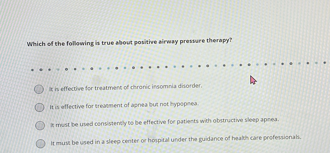 Which of the following is true about positive airway pressure therapy?
It is effective for treatment of chronic insomnia disorder.
It is effective for treatment of apnea but not hypopnea.
It must be used consistently to be effective for patients with obstructive sleep apnea.
It must be used in a sleep center or hospital under the guidance of health care professionals.