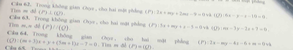 lên mạt pháng 
Câu 62、Trong không gian Oxz , cho hai mặt phẳng (P) (2x+my+2mz-9=0va (0) 16x-y-z-10=0. 
Tìm m đề (P)⊥ (Q). 
Câu 63. Trong không gian Oxyz, cho hai mặt phẳng (P) 
Tìm m,n đề (P)//(Q). :5x+my+z-5=0 và (O) |nx-3y-2z+7=0, 
Câu 64. Trong không gian Oxyz , cho hai mặt phẳng (P); 2x-my-4z-6+m=0va
(O): 
Câu 65. Trong (m+3)x+y+(5m+1)z-7=0. Tìm m đề (P)=(Q).