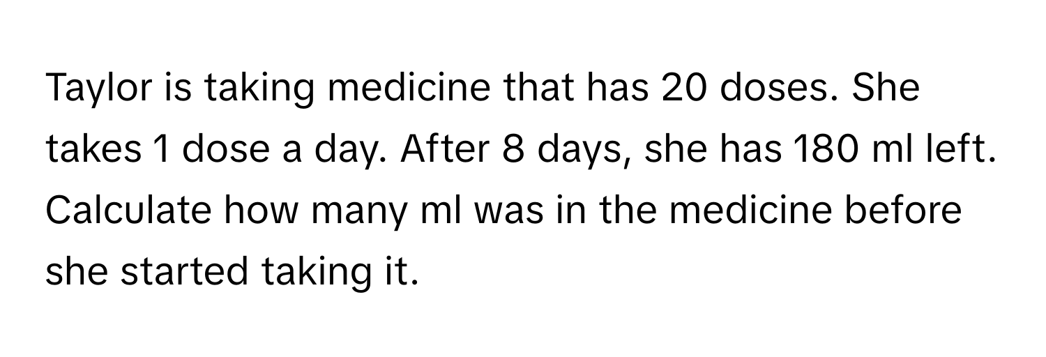 Taylor is taking medicine that has 20 doses. She takes 1 dose a day. After 8 days, she has 180 ml left. Calculate how many ml was in the medicine before she started taking it.