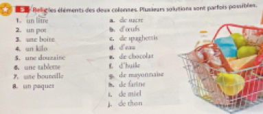 Beligles éléments des deux colenses. Plusieurs solutions sont parfois possibles.
1. un lime a. de scr
2. un pot b、 d'œufs
B. une boite e. de spaghettis
4. un kilo d. d'ean
5. une douzaine m. de chocolar
6 une tablecse E d'huile
9 ate boureille 9 de mayonnaise
8. un paquer m. de farine
t. de miel
j. de hon