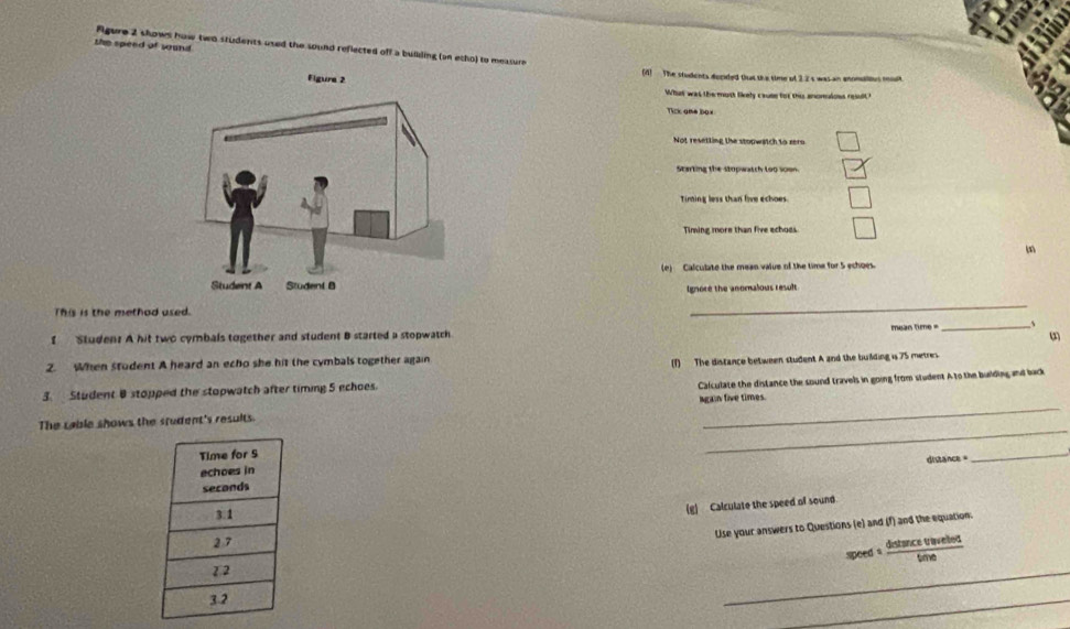 the speed of wound
Rgure 2 shows how two students used the sound reflected off a building (an etho) to measure
(4) The students decided that the time of 2.2 s was an anonulous moa
What was the most likely cause for thi anomuloss result t
Tick ame box
Not resetting the stopwatch to rero
Starting the stopwatch too soon
Timing less than five echoes.
Timing more than five echoes
(e) Calculate the mean value of the time for 5 echoes.
Ignore the anomalous result
This is the methad used.
_
I Studen? A hit two cymbals together and student B started a stopwatch mean time =_ 1
(2)
2. When student A heard an echo she hit the cymbals together again
(1) The distance between student A and the building is 75 metres.
Calculate the distance the sound travels in going from student A to the building and back
3. Student B stopped the stopwatch after timing 5 echoes.
The cable shows the student's results. Igain five times.
_
distance 
_
(g) Calculate the speed of sound
Use your answers to Questions (e) and (f) and the equation.
speed s  detucetrevelod/tine 
_
_