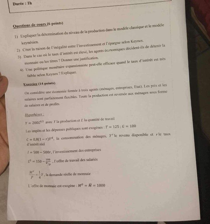 Durée : 1h 
Questions de cours (6 points) 
1) Expliquer la détermination du niveau de la production dans le modèle classique et le modèle 
keynésien. 
2) Citer la raison de l'inégalité entre l'investissement et l'épargne selon Keynes. 
3) Dans le cas où le taux d'intérêt est élevé, les agents économiques décident-ils de détenir la 
monnaie ou les titres ? Donner une justification. 
4) Une politique monétaire expansionniste peut-elle efficace quand le taux d'intérêt est très 
faible selon Keynes ? Expliquer. 
Exercice (14 points) 
On considère une économie fermée à trois agents (ménages, entreprises, Etat). Les prix et les 
salaires sont parfaitement flexibles. Toute la production est reversée aux ménages sous forme 
de salaires et de profits. 
Hypothèses :
Y=200L^(0.5) avec Y la production et L la quantité de travail 
Les impôts et les dépenses publiques sont exogènes : T=125; G=100
C=0,8(1-r)Y^d , la consommation des ménages, Y^d le revenu disponible et Æle taux 
d'intérêt réel
I=500-500r , l'investissement des entreprises
L^0=150- 500/w _/p , l'offre de travail des salariés
 M^d/P = 1/4 Y , la demande réelle de monnaie 
L'offre de monnaie est exogène : M^0=overline M=1000