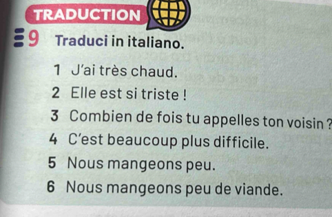 TRADUCTION 
9 Traduci in italiano. 
1 J'ai très chaud. 
2 Elle est si triste ! 
3 Combien de fois tu appelles ton voisin ? 
4 C’est beaucoup plus difficile. 
5 Nous mangeons peu. 
6 Nous mangeons peu de viande.