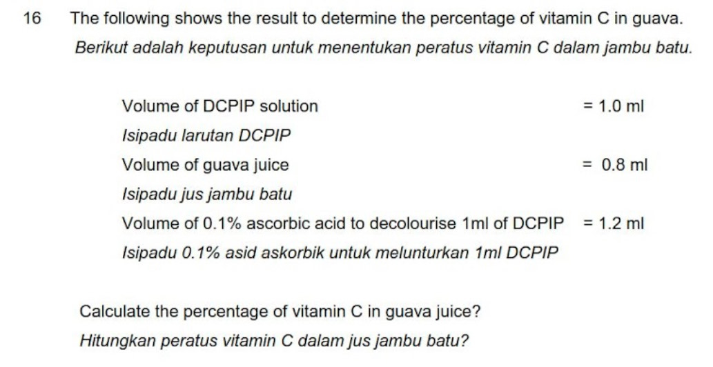 The following shows the result to determine the percentage of vitamin C in guava. 
Berikut adalah keputusan untuk menentukan peratus vitamin C dalam jambu batu. 
Volume of DCPIP solution =1.0ml
Isipadu larutan DCPIP 
Volume of guava juice =0.8ml
Isipadu jus jambu batu 
Volume of 0.1% ascorbic acid to decolourise 1ml of a DCF PIP =1.2ml
Isipadu 0.1% asid askorbik untuk melunturkan 1ml DCPIP 
Calculate the percentage of vitamin C in guava juice? 
Hitungkan peratus vitamin C dalam jus jambu batu?