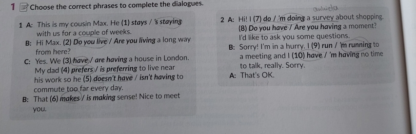 Choose the correct phrases to complete the dialogues. 
1 A: This is my cousin Max. He (1) stays / 's staying 2 A: Hi! I (7) do / 'm doing a survey about shopping. 
with us for a couple of weeks. (8) Do you have / Are you having a moment? 
B: Hi Max. (2) Do you live / Are you living a long way I'd like to ask you some questions. 
from here? B: Sorry! I'm in a hurry. I (9) run / 'm running to 
C: Yes. We (3) have / are having a house in London. a meeting and I (10) have / 'm having no time 
My dad (4) prefers / is preferring to live near to talk, really. Sorry. 
his work so he (5) doesn’t have / isn't having to A: That's OK. 
commute too far every day. 
B: That (6) makes / is making sense! Nice to meet 
you.