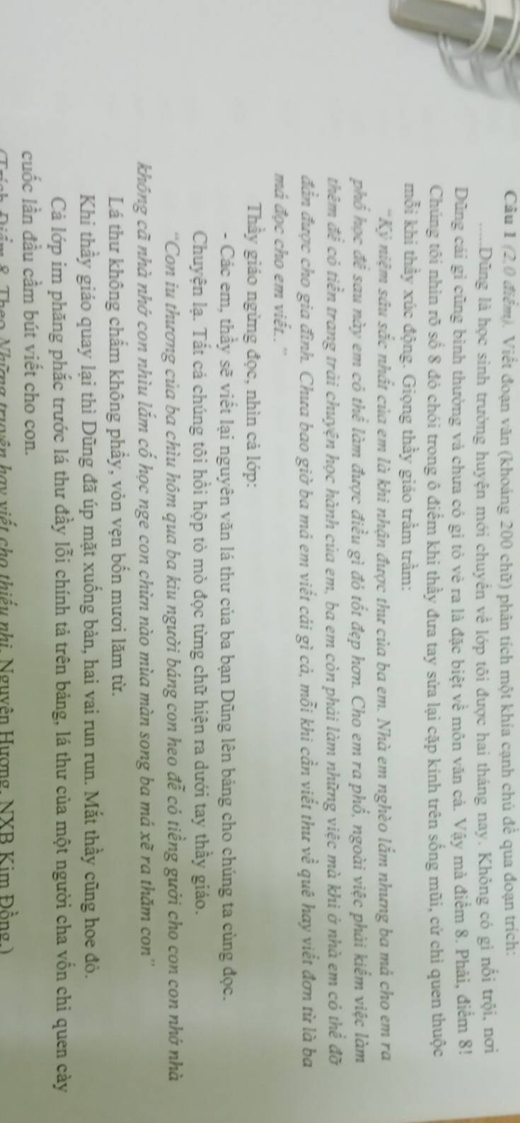 (2,0 điểm). Viết đoạn văn (khoảng 200 chữ) phân tích một khía cạnh chủ để qua đoạn trích:
.....Dũng là học sinh trường huyện mới chuyển về lớp tôi được hai tháng nay. Không có gì nổi trội, nơi
Dũng cái gỉ cũng bình thường và chưa có gì tỏ vẻ ra là đặc biệt về môn văn cả. Vậy mà điểm 8. Phải, điểm 8!
Chúng tôi nhin rõ số 8 đó chói trong ô điểm khi thầy đưa tay sửa lại cặp kinh trên sống mũi, cử chỉ quen thuộc
mỗi khí thầy xúc động. Giọng thầy giáo trầm trầm:
'Kỷ niệm sâu sắc nhất của em là khi nhận được thư của ba em. Nhà em nghèo lắm nhưng ba mả cho em ra
phố học để sau này em có thể làm được điều gì đó tốt đẹp hơn. Cho em ra phổ, ngoài việc phải kiểm việc làm
thêm để có tiền trang trải chuyện học hành của em, ba em còn phải làm những việc mà khi ở nhà em có thể đỡ
đẫn được cho gia đình. Chưa bao giờ ba má em viết cái gì cá, mỗi khi cần viết thư về quê hay viết đơn từ là ba
má đọc cho em viết..''
Thầy giáo ngừng đọc, nhìn cả lớp:
- Các em, thầy sẽ viết lại nguyên văn lá thư của ba bạn Dũng lên bảng cho chúng ta cùng đọc.
Chuyện lạ. Tất cả chúng tôi hồi hộp tò mò đọc từng chữ hiện ra dưới tay thầy giáo.
'Con iu thương của ba chìu hôm qua ba kiu người báng con heo đễ có tiềng gười cho con con nhớ nhà
không cã nhà nhớ con nhìu lắm cố học nge con chừn nào mùa màn song ba má xẽ ra thăm con''
Lá thư không chấm không phầy, vỏn vẹn bốn mươi lăm từ.
Khi thầy giáo quay lại thì Dũng đã úp mặt xuống bàn, hai vai run run. Mắt thầy cũng hoe đỏ.
Cả lớp im phăng phắc trước lá thư đầy lỗi chính tả trên bảng, lá thư của một người cha vốn chi quen cày
cuốc lần đầu cầm bút viết cho con.
n  8 Thao Nhưng truyên hay viết cho thiếu nhị, Nguyên Hượng, NXB Kim Đồng )