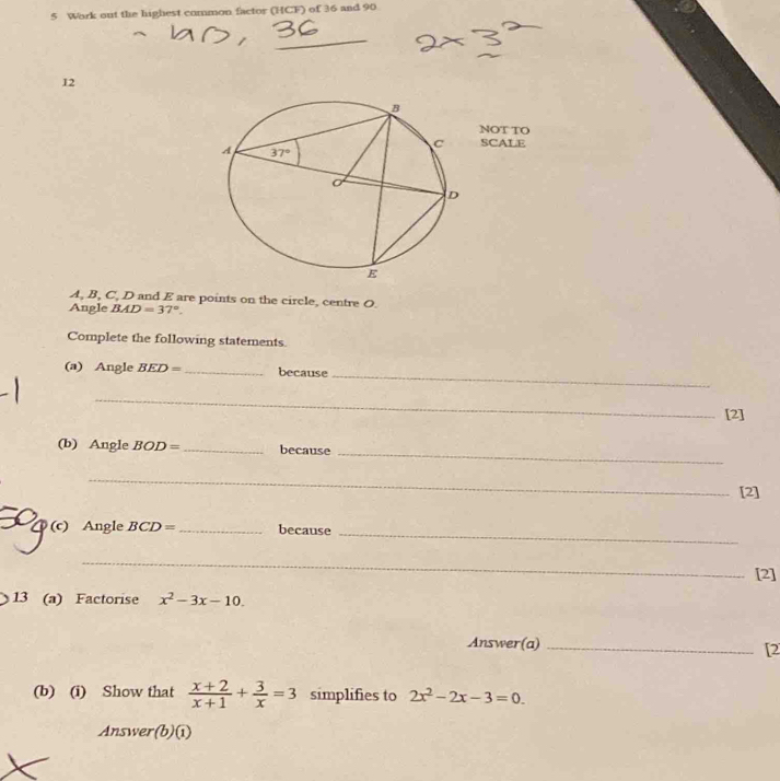 Work out the highest common factor (HCF) of 36 and 90
_
12
NOT TO
SCALE
A, B, C, D and E are points on the circle, centre O.
Angle BAD=37°.
Complete the following statements
_
(a) Angle BED= _because
_
[2]
_
(b) Angle BOD= _ because
_
[2]
_
(c) Angle BCD= _because
_
[2]
13 (a) Factorise x^2-3x-10.
Answer(a)_
[2
(b) (i) Show that  (x+2)/x+1 + 3/x =3 simplifies to 2x^2-2x-3=0.
Answer(b)(i)