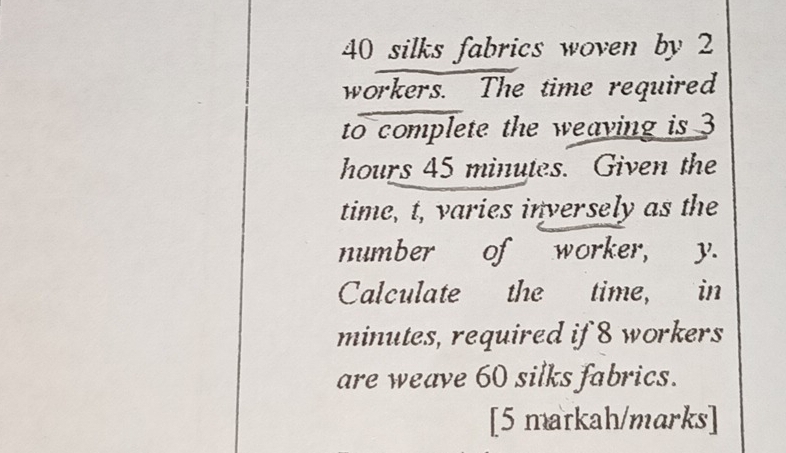 40 silks fabrics woven by 2
workers. The time required 
to complete the weaving is 3
hours 45 minutes. Given the 
time, t, varies inversely as the 
number of worker, y. 
Calculate the time, in
minutes, required if 8 workers 
are weave 60 silks fabrics. 
[5 markah/marks]